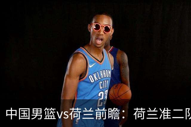 中国男篮vs荷兰前瞻：荷兰准二队背靠背出战，杨瀚森出场备受期待