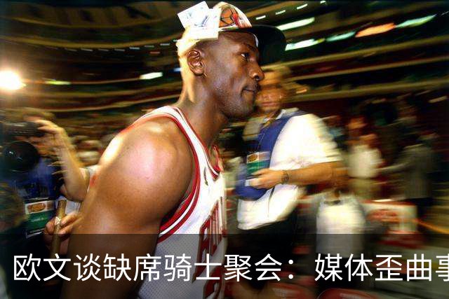欧文谈缺席骑士聚会：媒体歪曲事实简直丧心病狂 别被他们耍了